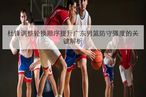 杜锋调整轮换顺序提升广东男篮防守强度的关键解析